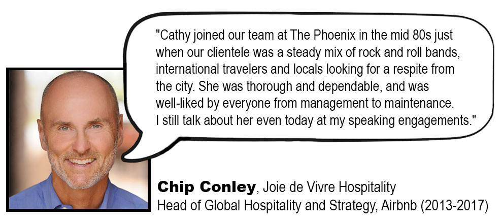 Cathy joined our team at The Phoenix in the mid 80s just when our clientele was a steady mix of rock and roll bands, international travelers and locals looking for a respite from the city. She was thorough and dependable, and was well-liked by everyone from management to maintenance. I still talk about her even today at my speaking engagements.